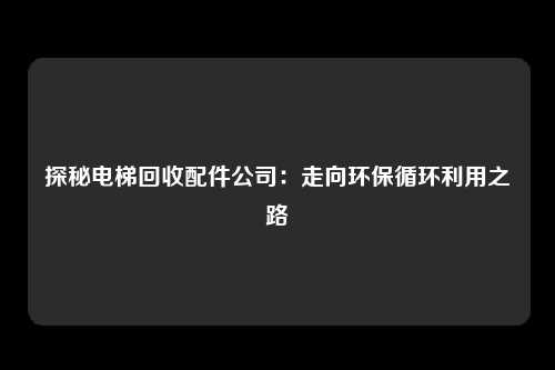 探秘电梯回收配件公司:走向环保循环利用之路