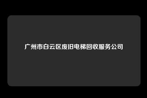 广州市白云区废旧电梯回收服务公司