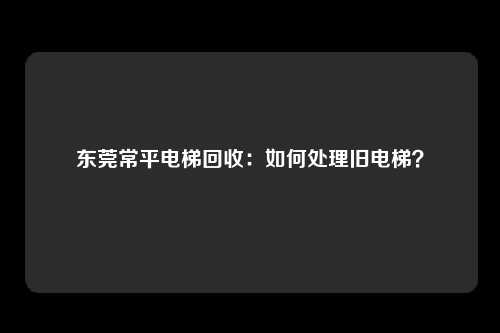 东莞常平电梯回收：如何处理旧电梯？