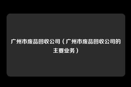 广州市废品回收公司(广州市废品回收公司的主要业务)