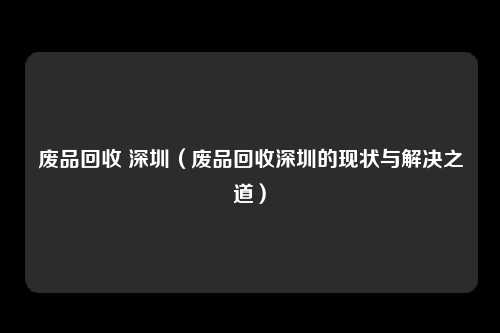 废品回收 深圳(废品回收深圳的现状与解决之道)
