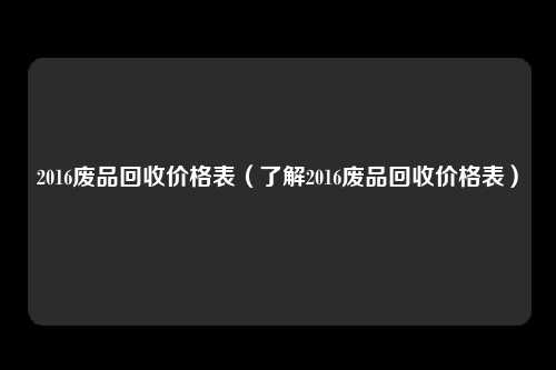 2016废品回收价格表(了解2016废品回收价格表)