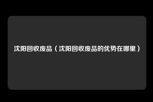 沈阳回收废品(沈阳回收废品的优势在哪里)