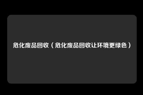 危化废品回收(危化废品回收让环境更绿色)