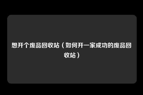 想开个废品回收站(如何开一家成功的废品回收站)