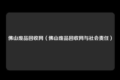 佛山废品回收网(佛山废品回收网与社会责任)