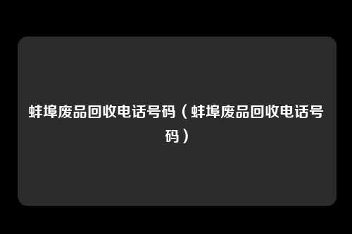 蚌埠废品回收电话号码(蚌埠废品回收电话号码)
