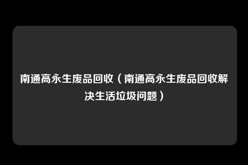 南通高永生废品回收(南通高永生废品回收解决生活垃圾问题)