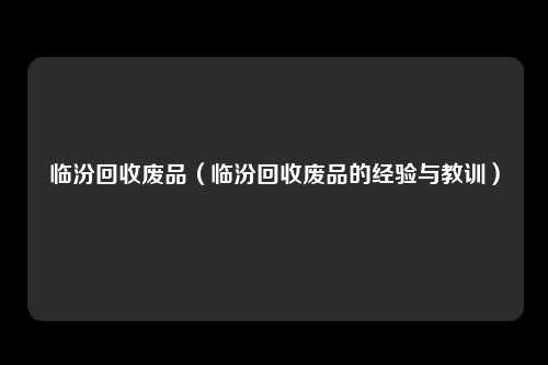 临汾回收废品(临汾回收废品的经验与教训)