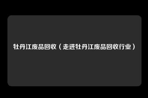 牡丹江废品回收(走进牡丹江废品回收行业)