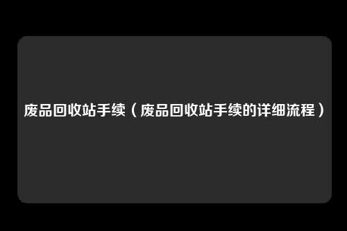 废品回收站手续(废品回收站手续的详细流程)