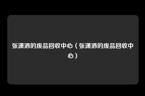 张潇洒的废品回收中心(张潇洒的废品回收中心)