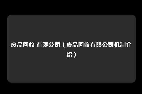 废品回收 有限公司(废品回收有限公司机制介绍)