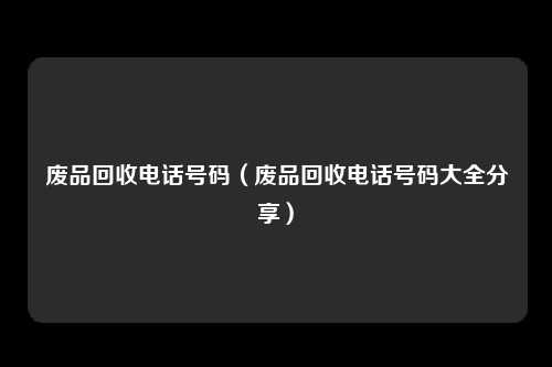 废品回收电话号码(废品回收电话号码大全分享)
