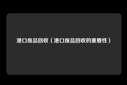 港口废品回收(港口废品回收的重要性)