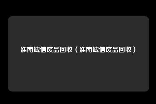 淮南诚信废品回收(淮南诚信废品回收)
