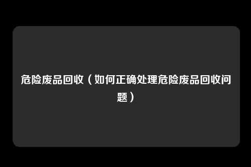 危险废品回收(如何正确处理危险废品回收问题)