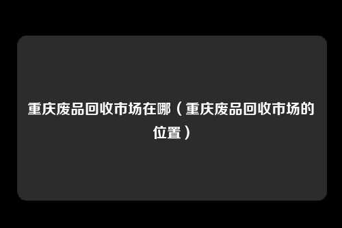 重庆废品回收市场在哪（重庆废品回收市场的位置）