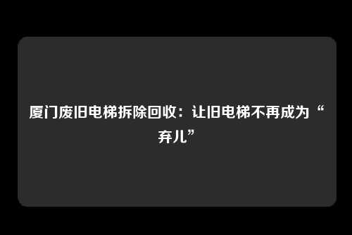 厦门废旧电梯拆除回收:让旧电梯不再成为“弃儿”