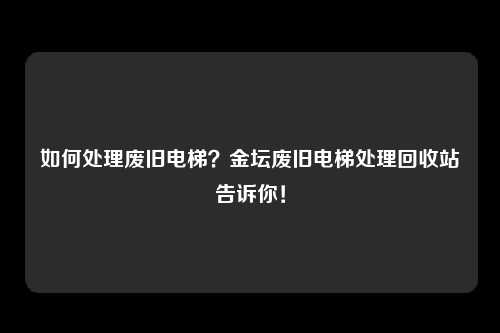 如何处理废旧电梯?金坛废旧电梯处理回收站告诉你!