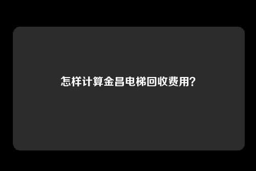 怎样计算金昌电梯回收费用？