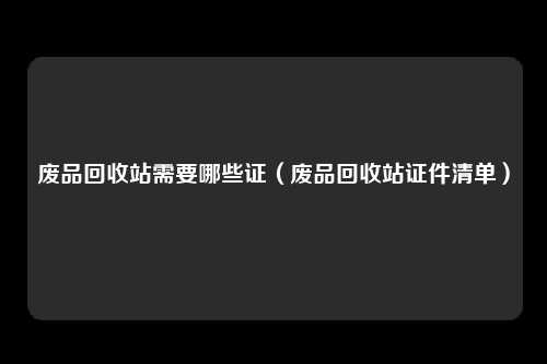 废品回收站需要哪些证（废品回收站证件清单）