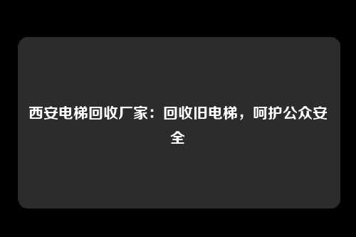西安电梯回收厂家：回收旧电梯，呵护公众安全