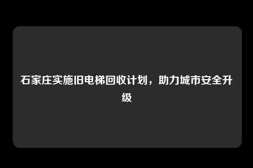 石家庄实施旧电梯回收计划，助力城市安全升级