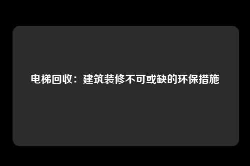 电梯回收：建筑装修不可或缺的环保措施