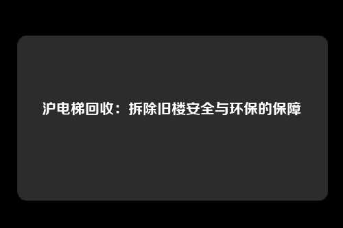 沪电梯回收：拆除旧楼安全与环保的保障