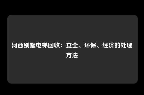 河西别墅电梯回收：安全、环保、经济的处理方法
