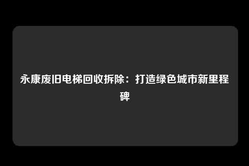 永康废旧电梯回收拆除：打造绿色城市新里程碑