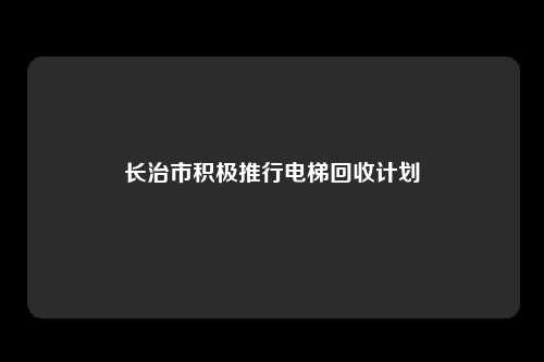 长治市积极推行电梯回收计划