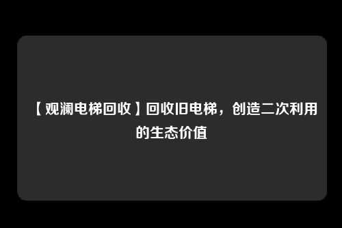 【观澜电梯回收】回收旧电梯，创造二次利用的生态价值