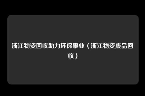 浙江物资回收助力环保事业（浙江物资废品回收）