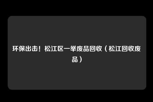 环保出击！松江区一举废品回收（松江回收废品）