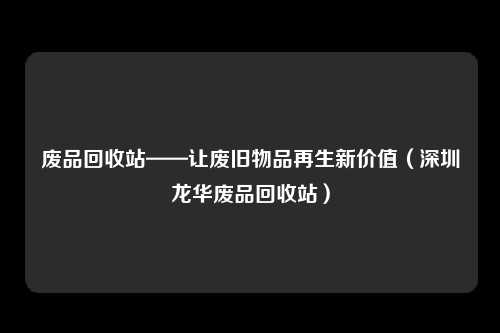 废品回收站——让废旧物品再生新价值（深圳龙华废品回收站）
