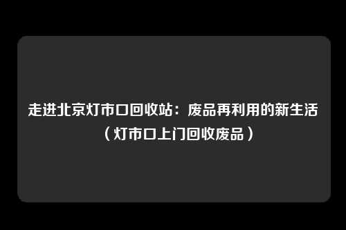走进北京灯市口回收站：废品再利用的新生活（灯市口上门回收废品）