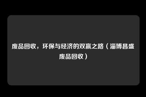 废品回收，环保与经济的双赢之路（淄博昌盛废品回收）