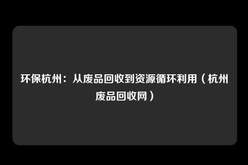 环保杭州：从废品回收到资源循环利用（杭州废品回收网）