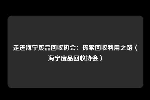 走进海宁废品回收协会：探索回收利用之路（海宁废品回收协会）