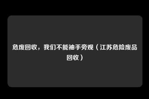 危废回收，我们不能袖手旁观（江苏危险废品回收）