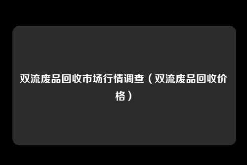 双流废品回收市场行情调查（双流废品回收价格）