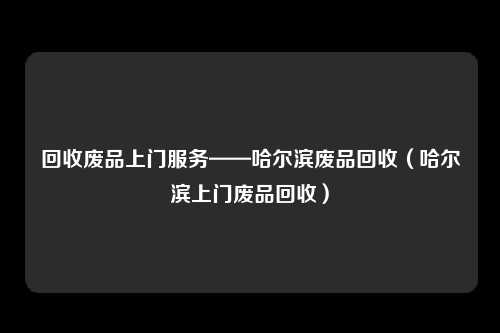 回收废品上门服务——哈尔滨废品回收（哈尔滨上门废品回收）