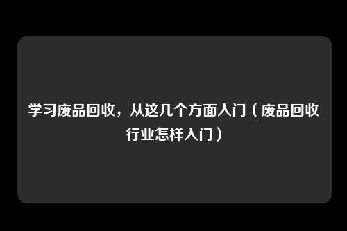 学习废品回收，从这几个方面入门（废品回收行业怎样入门）