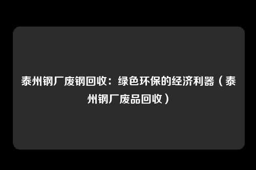 泰州钢厂废钢回收:绿色环保的经济利器(泰州钢厂废品回收)