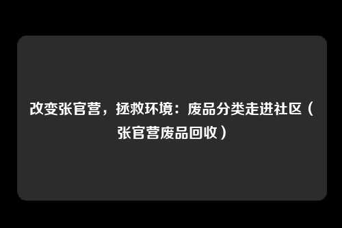 改变张官营，拯救环境：废品分类走进社区（张官营废品回收）