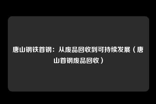 唐山钢铁首钢:从废品回收到可持续发展(唐山首钢废品回收)
