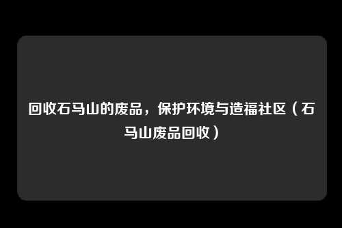 回收石马山的废品，保护环境与造福社区（石马山废品回收）