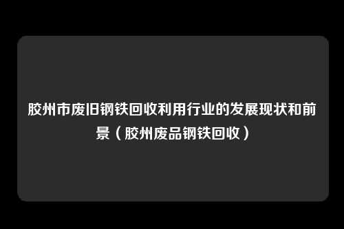 胶州市废旧钢铁回收利用行业的发展现状和前景（胶州废品钢铁回收）